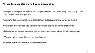  Les facteurs clés d’une bonne négociation
Bien qu'il n'y ait pas de recette miracle pour réussir une bonne négociation, il y a des
points importants à respecter:
• Accepter les enjeux de l'autre (objectifs et préoccupations) pour ce qu'ils sont
• Valoriser à fond votre seul véritable atout: la qualité de votre proposition
• Démontrer un comportement positif en toutes situations, même les plus agressives
• Vendre votre entreprise à votre interlocuteur
• Vendre votre interlocuteur à votre entreprise.
60
 