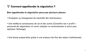  Comment appréhender la négociation ?
Bien appréhender la négociation passe par plusieurs phases:
• S’adapter au changement de mentalité des interlocuteurs
• Une meilleure connaissance de soi et des autres (Connaître son « profil »
personnel de négociateur et savoir adapter sa communication à autrui pour
optimiser l'échange)
• Une bonne préparation grâce à une analyse très fine des enjeux institutionnels.
61
 