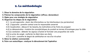 2. La méthodologie
1. Situer le domaine de la négociation
2. Préciser les composantes de la négociation (offreur, demandeur)
3. Opter pour une stratégie de négociation
4. Organiser les étapes de la négociation
4.1) La pré-approche : réunir des informations sur les interlocuteurs (ou partenaires)
4.2) L'approche : prendre contact avec le responsable concerné
4.3) L'exploration : découvrir les besoins, les motivations et les freins du prospect
4.4) La démonstration : traduire les caractéristiques du produit en termes d'avantages pour la cible
4.5 )La conclusion : détecter les signaux d'achat et formuler une proposition de vente
4.6) La prise de congé : conforter le client dans son choix
4.7) Le suivi : connaître le degré de satisfaction en vue d'un ré-achat
5. Gérer la relation commerciale
6. Faire son autocritique : analyser le déroulement de l'opération
62
 