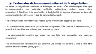 3. Le domaine de la communication et de la négociation
La vente, la négociation consistent à échanger des mots : c'est communiquer. Bien que
la communication soit maîtrisée, réfléchie, méthodique, celle-ci laisse place
cependant à l'intuition, à la spontanéité, à l'originalité et suppose d'exercer un type de
communication. Les différents types de communication sont :
• la communication informative qui repose sur la transmission objective des faits
• la communication persuasive qui incite au changement. Elle cherche à recommander, à
prescrire, à modifier une opinion, une croyance ou autre.
• la communication émotive qui laisse voir une joie, une admiration, une peur, un
étonnement
• la communication relationnelle qui constitue une entrée en matière ; celle-ci doit être
banale et non orientée (pluie, sport...)
63
 