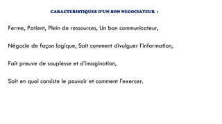 CARACTERISTIQUES D’UN BON NEGOCIATEUR :
Ferme, Patient, Plein de ressources, Un bon communicateur,
Négocie de façon logique, Sait comment divulguer l’information,
Fait preuve de souplesse et d’imagination,
Sait en quoi consiste le pouvoir et comment l'exercer.
 