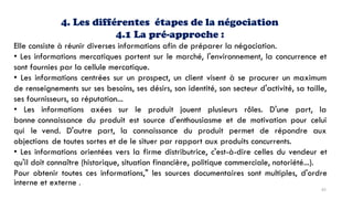 4. Les différentes étapes de la négociation
4.1 La pré-approche :
Elle consiste à réunir diverses informations afin de préparer la négociation.
• Les informations mercatiques portent sur le marché, l'environnement, la concurrence et
sont fournies par la cellule mercatique.
• Les informations centrées sur un prospect, un client visent à se procurer un maximum
de renseignements sur ses besoins, ses désirs, son identité, son secteur d'activité, sa taille,
ses fournisseurs, sa réputation...
• Les informations axées sur le produit jouent plusieurs rôles. D'une part, la
bonne connaissance du produit est source d'enthousiasme et de motivation pour celui
qui le vend. D'autre part, la connaissance du produit permet de répondre aux
objections de toutes sortes et de le situer par rapport aux produits concurrents.
• Les informations orientées vers la firme distributrice, c'est-à-dire celles du vendeur et
qu'il doit connaître (historique, situation financière, politique commerciale, notoriété...).
Pour obtenir toutes ces informations," les sources documentaires sont multiples, d'ordre
interne et externe .
65
 