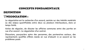 CONCEPTS FONDAMENTAUX
DEFINITION
NEGOCIATION :
La négociation
ou des enjeux
temps limité.
est la recherche d'un accord, centrée sur des intérêts matériels
quantifiables entre deux ou plusieurs interlocuteurs, dans un
Action de négocier, de discuter les affaires communes entre des parties en
vue d'un accord : La négociation d'un contrat.
Discussions, pourparlers entre des personnes,
représentants qualifiés d'États menés en vue
problèmes posés
des partenaires sociaux, des
d'aboutir à un accord sur les
6
 