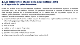 4. Les différentes étapes de la négociation (BIS)
4.2 L'approche La prise de contact :
Qu'elle soit en face à face ou par téléphone, représente l'ensemble des manifestations physiques ou verbales
qui doivent offrir, dés les premières secondes, une perception favorable et confiante du vendeur et de sa
firme. En règle générale, les 20 premières secondes, les 20 premiers mots, les 20 premiers regards, les 20
premiers gestes déterminent l'impression réciproque des partenaires en présence.
premières secondes premiers mots premiers regards 20 premiers gestes
 La communication verbale et non verbale requiert de s'appuyer sur sept modalités essentielles à respecter :
utiliser le langage corporel (gestuelle, attitude, mimique)
 cultiver le regard
 avoir le sourire
 moduler la voix et soigner l'expression
 enrichir le langage, être courtois
 posséder des qualités intellectuelles et morales
 soigner sa présentation (coiffure, maquillage, tenue vestimentaire).
 