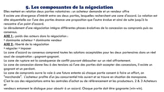 5. Les composantes de la négociation
Elles mettent en relation deux parties volontaires : un acheteur demande et un vendeur offre
II existe une divergence d'intérêt entre ces deux parties, lesquelles recherchent une zone d'accord. La relation est
dite séquentielle car l'une des parties énonce une proposition que l'autre évalue et ainsi de suite jusqu'à la
rencontre d'un point d'accord.
Le déroulement d'une négociation intègre différentes phases évolutives de la concession au compromis puis au
consensus.
AXE 1 : poids des acteurs dans la négociation :
• dominante acheteur • dominante vendeur
AXE 2 : liberté de la négociation
• négocier • imposer
La zone d'accord ou consensus comprend toutes les solutions acceptables pour les deux partenaires dans un réel
souci de coopération : gagnant-gagnant.
La zone de rupture est la conséquence de conflit pouvant déboucher sur un réel affrontement.
La zone de concession donne lieu à des tensions où l'une des parties doit accepter des concessions, il existe un
gagnant et un perdant.
La zone de compromis ouvre la voie à une future entente où chaque partie consent à faire un effort, on
"marchande". L'acheteur profite d'un jeu concurrentiel très ouvert et se trouve en situation de monopsone.
C'est le cas des négociations entre les centrales d'achat ou de référencement et les producteurs. 2 & 3 Acheteurs
et
vendeurs entament le dialogue pour aboutir à un accord. Chaque partie doit être gagnante (win-win).
 