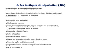 8. Les tactiques de négociation ( Bis)
Les tactiques d’ordre psychologique ( suite)
Les tactiques de la négociation distributive (tactiques d’influence négatives)
La manœuvre : basée sur la tromperie
Manipuler (tirer les ficelles)
Dissimuler ou travestir
Ruser, truquer (demander plus, ne pas accepter une première offre,
…) Utiliser l’amalgame, noyer le poisson
Discutailler, discours fleuve
Faire culpabiliser
Utiliser l’effet de surprise
Diviser les personnes et/ou les points de négociation
Remettre à plus tard (ajournement)
Rejeter la décision sur une tierce personne faisant autorité
Le « tout ou rien »
 