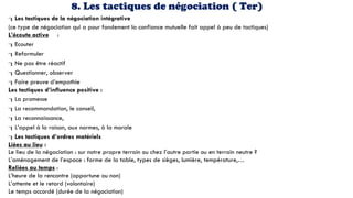 8. Les tactiques de négociation ( Ter)
Les tactiques de la négociation intégrative
(ce type de négociation qui a pour fondement la confiance mutuelle fait appel à peu de tactiques)
L’écoute active :
Ecouter
Reformuler
Ne pas être réactif
Questionner, observer
Faire preuve d’empathie
Les tactiques d’influence positive :
La promesse
La recommandation, le conseil,
La reconnaissance,
L’appel à la raison, aux normes, à la morale
Les tactiques d’ordres matériels
Liées au lieu :
Le lieu de la négociation : sur notre propre terrain ou chez l’autre partie ou en terrain neutre ?
L’aménagement de l’espace : forme de la table, types de sièges, lumière, température,…
Reliées au temps :
L’heure de la rencontre (opportune ou non)
L’attente et le retard (volontaire)
Le temps accordé (durée de la négociation)
 
