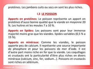 protéines. Les jambons cuits ou secs en sont les plus riches.
I.3 LE POISSON
Apports en protéines: Le poisson représente un apport en
protéines d’aussi bonne qualité que la viande en moyenne 20
%. Les huitres et les moules 7 a 10 %.
Apports en lipides: Les poissons sont pour leur immense
majorité moins gras que les viandes. lipides variables (0,5 % a
15 %).
Apports en minéraux: Comme les viandes, le poisson
apporte peu de calcium. Il représente une source importante
de phosphore et pour les poissons de mer d’iode. Il est
d’autre part moins riche en fer que la viande. Les coquillages
et crustacés ont la particularité d’être plus riches en divers
minéraux (calcium, zinc, fer, sodium…). Poissons et crustacés
sont riches en sélénium.
 