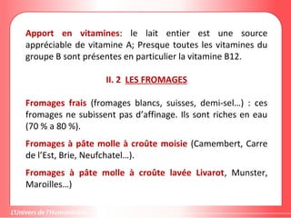 Apport en vitamines: le lait entier est une source
appréciable de vitamine A; Presque toutes les vitamines du
groupe B sont présentes en particulier la vitamine B12.
II. 2 LES FROMAGES
Fromages frais (fromages blancs, suisses, demi-sel…) : ces
fromages ne subissent pas d’affinage. Ils sont riches en eau
(70 % a 80 %).
Fromages à pâte molle à croûte moisie (Camembert, Carre
de l’Est, Brie, Neufchatel…).
Fromages à pâte molle à croûte lavée Livarot, Munster,
Maroilles…)
 