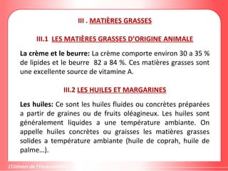 III . MATIÈRES GRASSES
III.1 LES MATIÈRES GRASSES D’ORIGINE ANIMALE
La crème et le beurre: La crème comporte environ 30 a 35 %
de lipides et le beurre 82 a 84 %. Ces matières grasses sont
une excellente source de vitamine A.
III.2 LES HUILES ET MARGARINES
Les huiles: Ce sont les huiles fluides ou concrètes préparées
a partir de graines ou de fruits oléagineux. Les huiles sont
généralement liquides a une température ambiante. On
appelle huiles concrètes ou graisses les matières grasses
solides a température ambiante (huile de coprah, huile de
palme…).
 