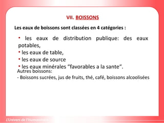 VII. BOISSONS
Les eaux de boissons sont classées en 4 catégories :
• les eaux de distribution publique: des eaux
potables,
• les eaux de table,
• les eaux de source
• les eaux minérales “favorables a la sante“.
Autres boissons:
- Boissons sucrées, jus de fruits, thé, café, boissons alcoolisées
 