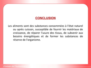 CONCLUSION
Les aliments sont des substances consommées à l'état naturel
ou après cuisson, susceptible de fournir les matériaux de
croissance, de réparer l'usure des tissus, de subvenir aux
besoins énergétiques et de former les substances de
réserve de l'organisme.
 