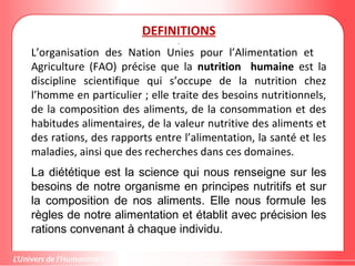 DEFINITIONS
L’organisation des Nation Unies pour l’Alimentation et
Agriculture (FAO) précise que la nutrition humaine est la
discipline scientifique qui s’occupe de la nutrition chez
l’homme en particulier ; elle traite des besoins nutritionnels,
de la composition des aliments, de la consommation et des
habitudes alimentaires, de la valeur nutritive des aliments et
des rations, des rapports entre l’alimentation, la santé et les
maladies, ainsi que des recherches dans ces domaines.
La diététique est la science qui nous renseigne sur les
besoins de notre organisme en principes nutritifs et sur
la composition de nos aliments. Elle nous formule les
règles de notre alimentation et établit avec précision les
rations convenant à chaque individu.
 