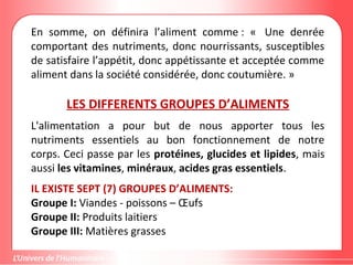 En somme, on définira l’aliment comme : « Une denrée
comportant des nutriments, donc nourrissants, susceptibles
de satisfaire l’appétit, donc appétissante et acceptée comme
aliment dans la société considérée, donc coutumière. »
LES DIFFERENTS GROUPES D’ALIMENTS
L'alimentation a pour but de nous apporter tous les
nutriments essentiels au bon fonctionnement de notre
corps. Ceci passe par les protéines, glucides et lipides, mais
aussi les vitamines, minéraux, acides gras essentiels.
IL EXISTE SEPT (7) GROUPES D’ALIMENTS:
Groupe I: Viandes - poissons – Œufs
Groupe II: Produits laitiers
Groupe III: Matières grasses
 