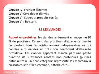 Groupe IV: Fruits et légumes
Groupe V: Céréales et dérivés
Groupe VI: Sucres et produits sucrés
Groupe VII: Boissons
I.1 LES VIANDES
Apport en protéines: les viandes renferment en moyenne 20
% de protéines. Ce sont des protéines d’excellente qualité
comportant tous les acides amines indispensables ce qui
confère aux viandes un très bon coefficient d’efficacité
protidique. Les viandes apportent d’autre part une petite
quantité de substances azotées non protéiques (purines
entre autres). La 1ère catégorie représente les morceaux à
cuisson courte : filet, escalope, bifteck, côte…
 