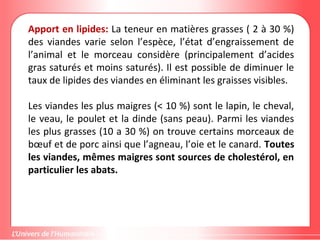 Apport en lipides: La teneur en matières grasses ( 2 à 30 %)
des viandes varie selon l’espèce, l’état d’engraissement de
l’animal et le morceau considère (principalement d’acides
gras saturés et moins saturés). Il est possible de diminuer le
taux de lipides des viandes en éliminant les graisses visibles.
Les viandes les plus maigres (< 10 %) sont le lapin, le cheval,
le veau, le poulet et la dinde (sans peau). Parmi les viandes
les plus grasses (10 a 30 %) on trouve certains morceaux de
bœuf et de porc ainsi que l’agneau, l’oie et le canard. Toutes
les viandes, mêmes maigres sont sources de cholestérol, en
particulier les abats.
 