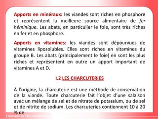 Apports en minéraux: les viandes sont riches en phosphore
et représentent la meilleure source alimentaire de fer
héminique. Les abats, en particulier le foie, sont très riches
en fer et en phosphore.
Apports en vitamines: les viandes sont dépourvues de
vitamines liposolubles. Elles sont riches en vitamines du
groupe B. Les abats (principalement le foie) en sont les plus
riches et représentent en outre un apport important de
vitamines A et D.
I.2 LES CHARCUTERIES
À l’origine, la charcuterie est une méthode de conservation
de la viande. Toute charcuterie fait l’objet d’une salaison
avec un mélange de sel et de nitrate de potassium, ou de sel
et de nitrite de sodium. Les charcuteries contiennent 10 à 20
% de
 