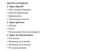 SIGNES CLINIQUES
1. Signes digestifs
• Selles liquides fréquentes
• Douleurs abdominales
• Ballonnements
• Vomissements associés
2. Signes généraux
• Asthénie
• Fièvre
• Perte de poids (formes prolongées)
3. Signes de déshydratation
• Soif intense
• Sécheresse de la bouche
• Diminution de la diurèse
• Pli cutané persistant
 