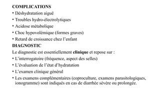 COMPLICATIONS
• Déshydratation aiguë
• Troubles hydro-électrolytiques
• Acidose métabolique
• Choc hypovolémique (formes graves)
• Retard de croissance chez l’enfant
DIAGNOSTIC
Le diagnostic est essentiellement clinique et repose sur :
• L’interrogatoire (fréquence, aspect des selles)
• L’évaluation de l’état d’hydratation
• L’examen clinique général
• Les examens complémentaires (coproculture, examens parasitologiques,
ionogramme) sont indiqués en cas de diarrhée sévère ou prolongée.
 