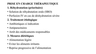 PRISE EN CHARGE THÉRAPEUTIQUE
1. Réhydratation (prioritaire)
• Solution de réhydratation orale (SRO)
• Perfusion IV en cas de déshydratation sévère
2. Traitement étiologique
• Antibiotiques si indication
• Antiparasitaires
• Arrêt des médicaments responsables
3. Mesures diététiques
• Alimentation légère
• Eviter les aliments irritants
• Reprise progressive de l’alimentation
 