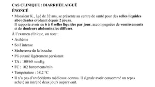 CAS CLINIQUE : DIARRHÉE AIGUË
ÉNONCÉ
• Monsieur K., âgé de 32 ans, se présente au centre de santé pour des selles liquides
abondantes évoluant depuis 2 jours.
Il rapporte avoir eu 6 à 8 selles liquides par jour, accompagnées de vomissements
et de douleurs abdominales diffuses.
À l’examen clinique, on note :
• Asthénie
• Soif intense
• Sécheresse de la bouche
• Pli cutané légèrement persistant
• TA : 100/60 mmHg
• FC : 102 battements/min
• Température : 38,2 °C
• Il n’a pas d’antécédents médicaux connus. Il signale avoir consommé un repas
acheté au marché deux jours auparavant.
 