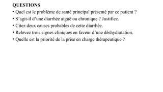 QUESTIONS
• Quel est le problème de santé principal présenté par ce patient ?
• S’agit-il d’une diarrhée aiguë ou chronique ? Justifiez.
• Citez deux causes probables de cette diarrhée.
• Relevez trois signes cliniques en faveur d’une déshydratation.
• Quelle est la priorité de la prise en charge thérapeutique ?
 