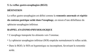 5. Le reflux gastro-œsophagien (RGO)
DÉFINITION
Le reflux gastro-œsophagien est défini comme la remontée anormale et répétée
du contenu gastrique acide dans l’œsophage, en raison d’une défaillance du
sphincter œsophagien inférieur.
RAPPELANATOMO-PHYSIOLOGIQUE
• L’œsophage transporte les aliments vers l’estomac.
• Le sphincter œsophagien inférieur (SOI) empêche normalement le reflux acide.
• Dans le RGO, le SOI est hypotonique ou incompétent, favorisant la remontée
acide.
 