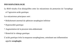 PHYSIOPATHOLOGIE
Le RGO résulte d’un déséquilibre entre les mécanismes de protection de l’œsophage
et l’agression acide gastrique.
Les mécanismes principaux sont :
• Relâchement anormal du sphincter œsophagien inférieur
• Hyperacidité gastrique
• Augmentation de la pression intra-abdominale
• Retard de la vidange gastrique
L’acide gastrique irrite la muqueuse œsophagienne, entraînant une inflammation
appelée œsophagite.
 