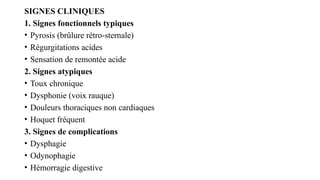SIGNES CLINIQUES
1. Signes fonctionnels typiques
• Pyrosis (brûlure rétro-sternale)
• Régurgitations acides
• Sensation de remontée acide
2. Signes atypiques
• Toux chronique
• Dysphonie (voix rauque)
• Douleurs thoraciques non cardiaques
• Hoquet fréquent
3. Signes de complications
• Dysphagie
• Odynophagie
• Hémorragie digestive
 
