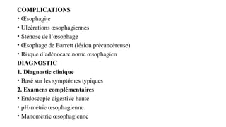 COMPLICATIONS
• Œsophagite
• Ulcérations œsophagiennes
• Sténose de l’œsophage
• Œsophage de Barrett (lésion précancéreuse)
• Risque d’adénocarcinome œsophagien
DIAGNOSTIC
1. Diagnostic clinique
• Basé sur les symptômes typiques
2. Examens complémentaires
• Endoscopie digestive haute
• pH-métrie œsophagienne
• Manométrie œsophagienne
 