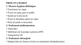 PRISE EN CHARGE
1. Mesures hygiéno-diététiques
• Fractionner les repas
• Éviter les repas gras et tardifs
• Surélever la tête du lit
• Éviter le décubitus après les repas
• Perte de poids si nécessaire
2. Traitement médicamenteux
• Antiacides
• Inhibiteurs de la pompe à protons (IPP)
• Antagonistes H2
3. Traitement chirurgical
• Indiqué dans les formes sévères ou résistantes (fundoplicature)
 