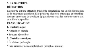 5. LA GASTRITE
DÉFINITION
La gastrite est une affection fréquente caractérisée par une inflammation
de la muqueuse gastrique. Elle peut être aiguë ou chronique et constitue
souvent une cause de douleurs épigastriques chez les patients consultant
en milieu hospitalier.
CLASSIFICATION
1. Gastrite aiguë
• Apparition brutale
• Souvent réversible
2. Gastrite chronique
• Évolution prolongée
• Peut entraîner des complications (atrophie, anémie)
 