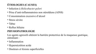ÉTIOLOGIES (CAUSES)
• Infection à Helicobacter pylori
• Prise d’anti-inflammatoires non stéroïdiens (AINS)
• Consommation excessive d’alcool
• Stress sévère
• Tabac
• Reflux biliaire
PHYSIOPATHOLOGIE
Les agents agressifs altèrent la barrière protectrice de la muqueuse gastrique,
entraînant :
• Inflammation
• Hypersécrétion acide
• Douleurs et lésions superficielles
 