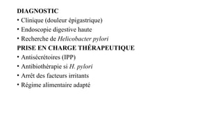 DIAGNOSTIC
• Clinique (douleur épigastrique)
• Endoscopie digestive haute
• Recherche de Helicobacter pylori
PRISE EN CHARGE THÉRAPEUTIQUE
• Antisécrétoires (IPP)
• Antibiothérapie si H. pylori
• Arrêt des facteurs irritants
• Régime alimentaire adapté
 