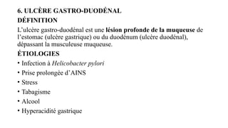 6. ULCÈRE GASTRO-DUODÉNAL
DÉFINITION
L’ulcère gastro-duodénal est une lésion profonde de la muqueuse de
l’estomac (ulcère gastrique) ou du duodénum (ulcère duodénal),
dépassant la musculeuse muqueuse.
ÉTIOLOGIES
• Infection à Helicobacter pylori
• Prise prolongée d’AINS
• Stress
• Tabagisme
• Alcool
• Hyperacidité gastrique
 