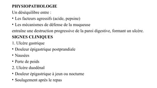 PHYSIOPATHOLOGIE
Un déséquilibre entre :
• Les facteurs agressifs (acide, pepsine)
• Les mécanismes de défense de la muqueuse
entraîne une destruction progressive de la paroi digestive, formant un ulcère.
SIGNES CLINIQUES
1. Ulcère gastrique
• Douleur épigastrique postprandiale
• Nausées
• Perte de poids
2. Ulcère duodénal
• Douleur épigastrique à jeun ou nocturne
• Soulagement après le repas
 