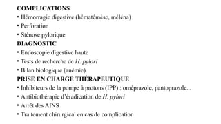 COMPLICATIONS
• Hémorragie digestive (hématémèse, méléna)
• Perforation
• Sténose pylorique
DIAGNOSTIC
• Endoscopie digestive haute
• Tests de recherche de H. pylori
• Bilan biologique (anémie)
PRISE EN CHARGE THÉRAPEUTIQUE
• Inhibiteurs de la pompe à protons (IPP) : oméprazole, pantoprazole...
• Antibiothérapie d’éradication de H. pylori
• Arrêt des AINS
• Traitement chirurgical en cas de complication
 