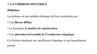 7. LA CIRRHOSE HEPATIQUE
Définition
La cirrhose est une maladie chronique du foie caractérisée par :
• Une fibrose diffuse
• La formation de nodules de régénération
• Une altération irréversible de l’architecture hépatique
Ces lésions entraînent une insuffisance hépatique et une hypertension
portale.
 