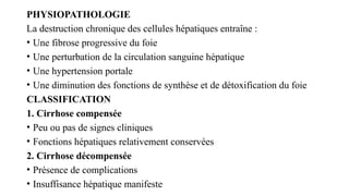 PHYSIOPATHOLOGIE
La destruction chronique des cellules hépatiques entraîne :
• Une fibrose progressive du foie
• Une perturbation de la circulation sanguine hépatique
• Une hypertension portale
• Une diminution des fonctions de synthèse et de détoxification du foie
CLASSIFICATION
1. Cirrhose compensée
• Peu ou pas de signes cliniques
• Fonctions hépatiques relativement conservées
2. Cirrhose décompensée
• Présence de complications
• Insuffisance hépatique manifeste
 