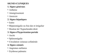 SIGNES CLINIQUES
1. Signes généraux
• Asthénie
• Amaigrissement
• Anorexie
2. Signes hépatiques
• Ictère
• Hépatomégalie ou foie dur et irrégulier
• Douleur de l’hypochondre droit
3. Signes d’hypertension portale
• Ascite
• Splénomégalie
• Circulation veineuse collatérale
4. Signes cutanés
• Angiomes stellaires
• Erythrose palmaire
 