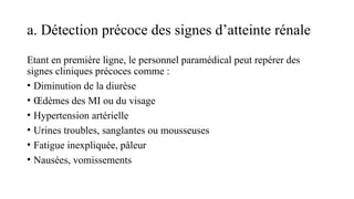 a. Détection précoce des signes d’atteinte rénale
Etant en première ligne, le personnel paramédical peut repérer des
signes cliniques précoces comme :
• Diminution de la diurèse
• Œdèmes des MI ou du visage
• Hypertension artérielle
• Urines troubles, sanglantes ou mousseuses
• Fatigue inexpliquée, pâleur
• Nausées, vomissements
 