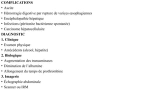COMPLICATIONS
• Ascite
• Hémorragie digestive par rupture de varices œsophagiennes
• Encéphalopathie hépatique
• Infections (péritonite bactérienne spontanée)
• Carcinome hépatocellulaire
DIAGNOSTIC
1. Clinique
• Examen physique
• Antécédents (alcool, hépatite)
2. Biologique
• Augmentation des transaminases
• Diminution de l’albumine
• Allongement du temps de prothrombine
3. Imagerie
• Échographie abdominale
• Scanner ou IRM
 
