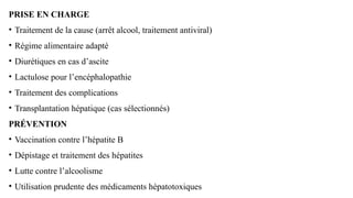 PRISE EN CHARGE
• Traitement de la cause (arrêt alcool, traitement antiviral)
• Régime alimentaire adapté
• Diurétiques en cas d’ascite
• Lactulose pour l’encéphalopathie
• Traitement des complications
• Transplantation hépatique (cas sélectionnés)
PRÉVENTION
• Vaccination contre l’hépatite B
• Dépistage et traitement des hépatites
• Lutte contre l’alcoolisme
• Utilisation prudente des médicaments hépatotoxiques
 