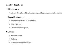 2. Ictère hépatique
• Mécanisme :
o Atteinte des cellules hépatiques empêchant la conjugaison ou l’excrétion
• Caractéristiques :
o Augmentation mixte de la bilirubine
o Urines foncées
o Selles normales ou pâles
• Causes :
o Hépatites virales
o Cirrhose
o Médicaments hépatotoxiques
 