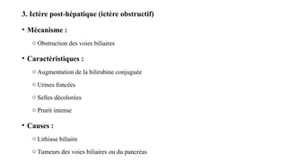 3. Ictère post-hépatique (ictère obstructif)
• Mécanisme :
o Obstruction des voies biliaires
• Caractéristiques :
o Augmentation de la bilirubine conjuguée
o Urines foncées
o Selles décolorées
o Prurit intense
• Causes :
o Lithiase biliaire
o Tumeurs des voies biliaires ou du pancréas
 