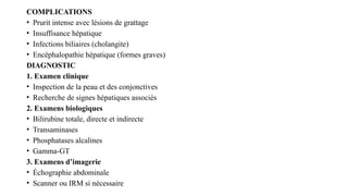 COMPLICATIONS
• Prurit intense avec lésions de grattage
• Insuffisance hépatique
• Infections biliaires (cholangite)
• Encéphalopathie hépatique (formes graves)
DIAGNOSTIC
1. Examen clinique
• Inspection de la peau et des conjonctives
• Recherche de signes hépatiques associés
2. Examens biologiques
• Bilirubine totale, directe et indirecte
• Transaminases
• Phosphatases alcalines
• Gamma-GT
3. Examens d’imagerie
• Échographie abdominale
• Scanner ou IRM si nécessaire
 