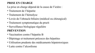 PRISE EN CHARGE
La prise en charge dépend de la cause de l’ictère :
• Traitement de l’hépatite
• Traitement de l’hémolyse
• Levée de l’obstacle biliaire (médical ou chirurgical)
• Traitement symptomatique du prurit
• Surveillance biologique régulière
PRÉVENTION
• Vaccination contre l’hépatite B
• Dépistage et traitement précoces des hépatites
• Utilisation prudente des médicaments hépatotoxiques
• Lutte contre l’alcoolisme
 