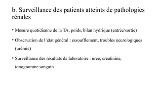 b. Surveillance des patients atteints de pathologies
rénales
• Mesure quotidienne de la TA, poids, bilan hydrique (entrée/sortie)
• Observation de l’état général : essoufflement, troubles neurologiques
(urémie)
• Surveillance des résultats de laboratoire : urée, créatinine,
ionogramme sanguin
 