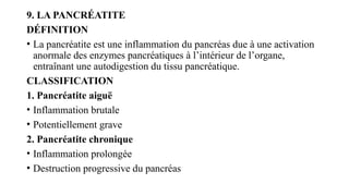 9. LA PANCRÉATITE
DÉFINITION
• La pancréatite est une inflammation du pancréas due à une activation
anormale des enzymes pancréatiques à l’intérieur de l’organe,
entraînant une autodigestion du tissu pancréatique.
CLASSIFICATION
1. Pancréatite aiguë
• Inflammation brutale
• Potentiellement grave
2. Pancréatite chronique
• Inflammation prolongée
• Destruction progressive du pancréas
 