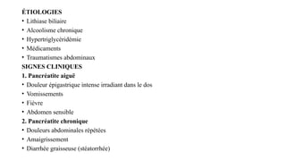 ÉTIOLOGIES
• Lithiase biliaire
• Alcoolisme chronique
• Hypertriglycéridémie
• Médicaments
• Traumatismes abdominaux
SIGNES CLINIQUES
1. Pancréatite aiguë
• Douleur épigastrique intense irradiant dans le dos
• Vomissements
• Fièvre
• Abdomen sensible
2. Pancréatite chronique
• Douleurs abdominales répétées
• Amaigrissement
• Diarrhée graisseuse (stéatorrhée)
 